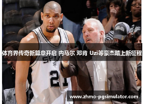 体育界传奇新篇章开启 内马尔 邓肯 Uzi等豪杰踏上新征程 体育界传奇新篇章开启 内马尔 邓肯 Uzi等豪杰踏上新征程
